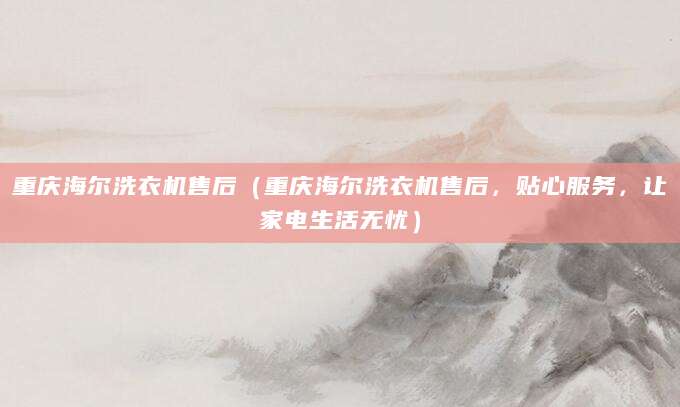 重庆海尔洗衣机售后(重庆海尔洗衣机售后,贴心服务,让家电生活无忧)