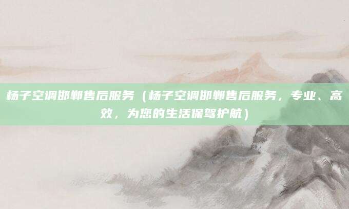 杨子空调邯郸售后服务（杨子空调邯郸售后服务，专业、高效，为您的生活保驾护航）