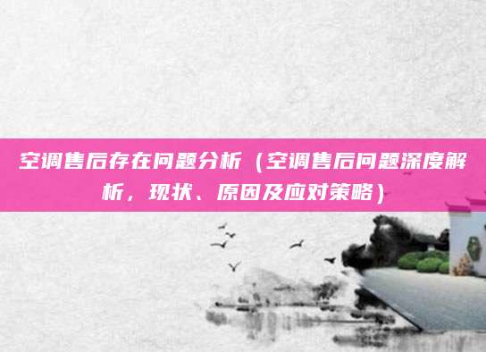空调售后存在问题分析（空调售后问题深度解析，现状、原因及应对策略）