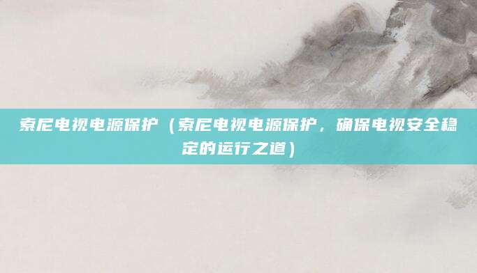 索尼电视电源保护(索尼电视电源保护,确保电视安全稳定的运行之道)