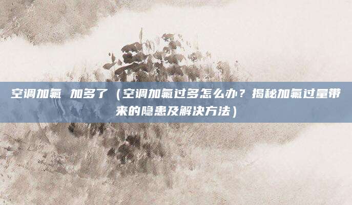 空调加氟 加多了（空调加氟过多怎么办？揭秘加氟过量带来的隐患及解决方法）