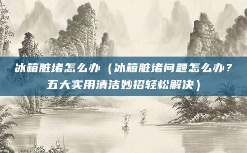 冰箱脏堵怎么办（冰箱脏堵问题怎么办？五大实用清洁妙招轻松解决）