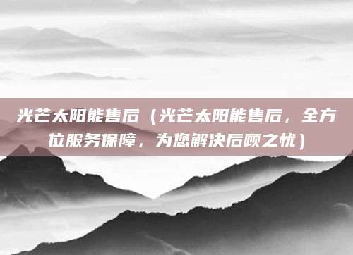 光芒太阳能售后（光芒太阳能售后，全方位服务保障，为您解决后顾之忧）