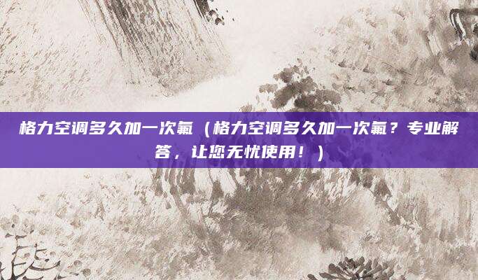 格力空调多久加一次氟（格力空调多久加一次氟？专业解答，让您无忧使用！）