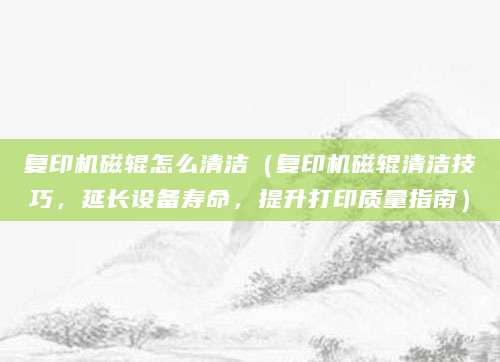 复印机磁辊怎么清洁（复印机磁辊清洁技巧，延长设备寿命，提升打印质量指南）