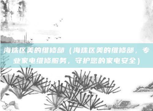 海珠区美的维修部（海珠区美的维修部，专业家电维修服务，守护您的家电安全）
