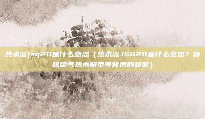 热水器jsq20是什么意思（热水器JSQ20是什么意思？揭秘燃气热水器型号背后的秘密）