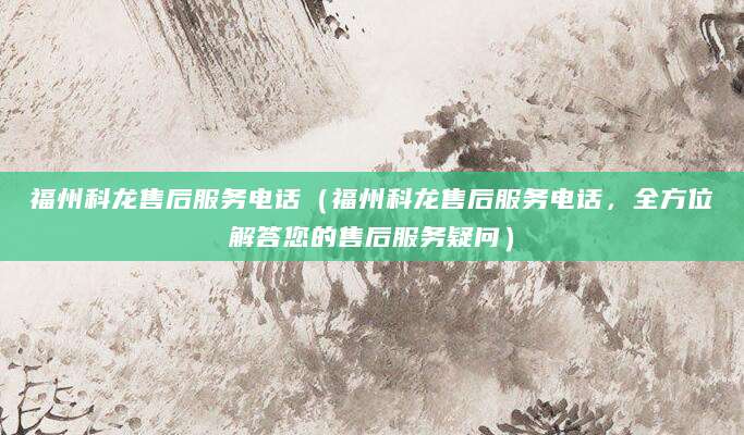 福州科龙售后服务电话（福州科龙售后服务电话，全方位解答您的售后服务疑问）