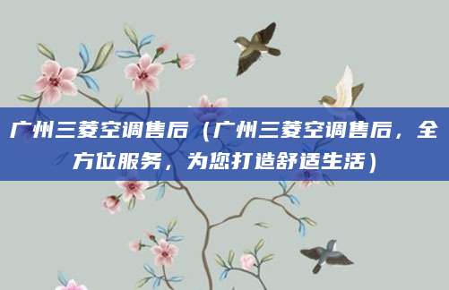 广州三菱空调售后（广州三菱空调售后，全方位服务，为您打造舒适生活）