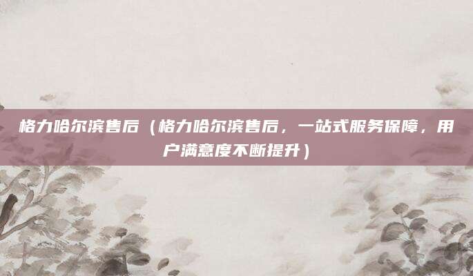 格力哈尔滨售后（格力哈尔滨售后，一站式服务保障，用户满意度不断提升）