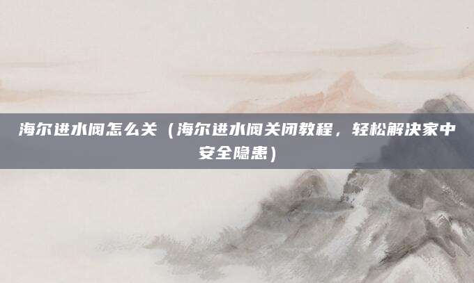 海尔进水阀怎么关（海尔进水阀关闭教程，轻松解决家中安全隐患）