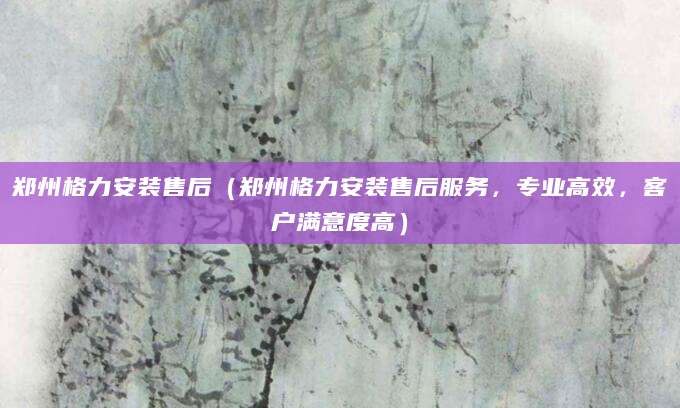 郑州格力安装售后（郑州格力安装售后服务，专业高效，客户满意度高）