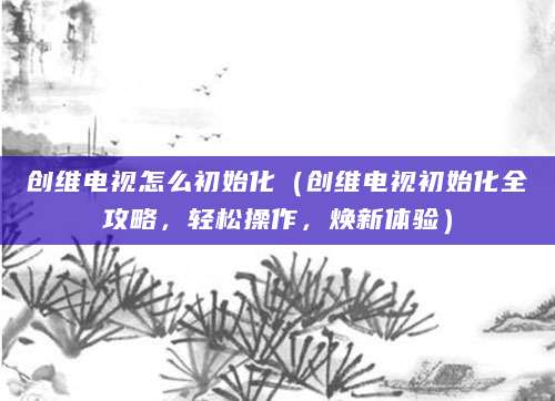 创维电视怎么初始化（创维电视初始化全攻略，轻松操作，焕新体验）