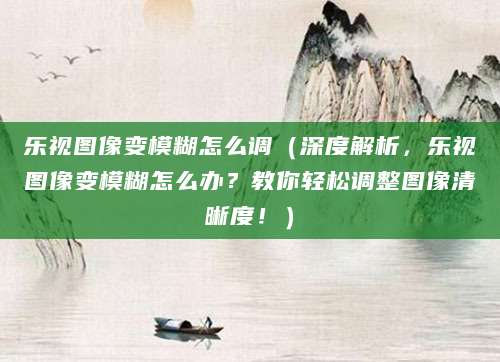 乐视图像变模糊怎么调（深度解析，乐视图像变模糊怎么办？教你轻松调整图像清晰度！）