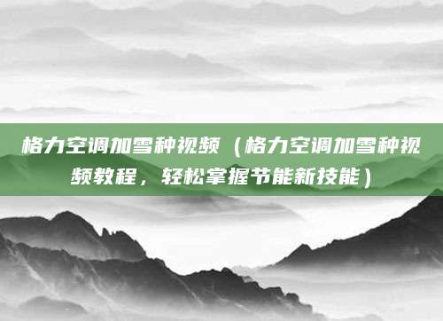 格力空调加雪种视频（格力空调加雪种视频教程，轻松掌握节能新技能）