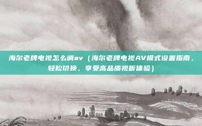 海尔老牌电视怎么调av（海尔老牌电视AV模式设置指南，轻松切换，享受高品质视听体验）