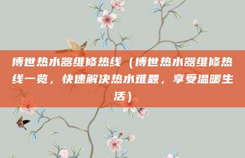 博世热水器维修热线（博世热水器维修热线一览，快速解决热水难题，享受温暖生活）