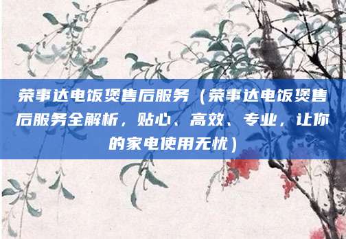 荣事达电饭煲售后服务（荣事达电饭煲售后服务全解析，贴心、高效、专业，让你的家电使用无忧）