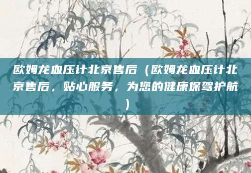 欧姆龙血压计北京售后(欧姆龙血压计北京售后,贴心服务,为您的健康保驾护航)