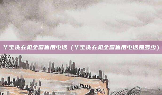 华宝洗衣机全国售后电话（华宝洗衣机全国售后电话是多少）