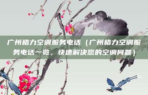 广州格力空调服务电话（广州格力空调服务电话一览，快速解决您的空调问题）