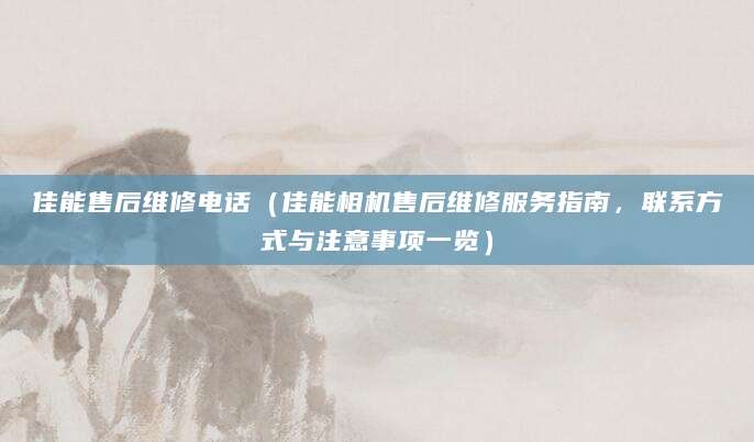 佳能售后维修电话(佳能相机售后维修服务指南,联系方式与注意事项一览)