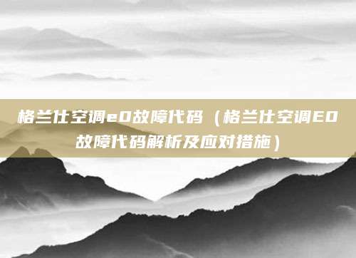 格兰仕空调e0故障代码（格兰仕空调E0故障代码解析及应对措施）