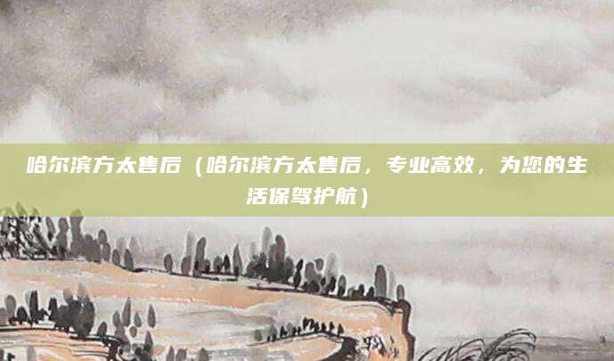 哈尔滨方太售后（哈尔滨方太售后，专业高效，为您的生活保驾护航）