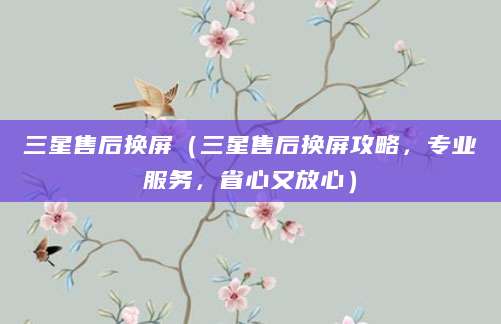 三星售后换屏（三星售后换屏攻略，专业服务，省心又放心）