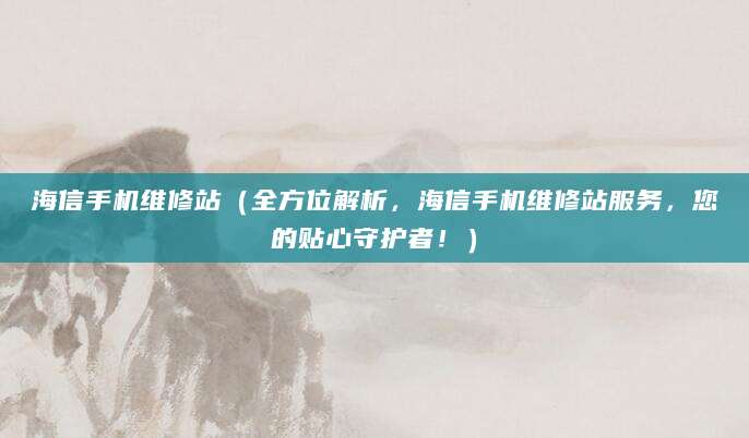 海信手机维修站（全方位解析，海信手机维修站服务，您的贴心守护者！）