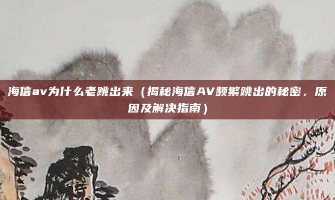 海信av为什么老跳出来（揭秘海信AV频繁跳出的秘密，原因及解决指南）
