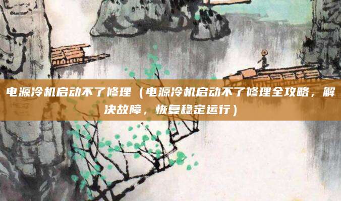 电源冷机启动不了修理(电源冷机启动不了修理全攻略,解决故障,恢复稳定运行)