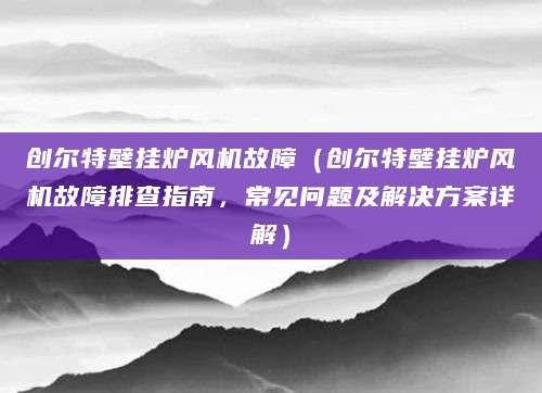 创尔特壁挂炉风机故障（创尔特壁挂炉风机故障排查指南，常见问题及解决方案详解）