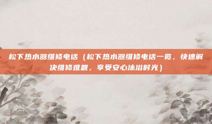 松下热水器维修电话（松下热水器维修电话一览，快速解决维修难题，享受安心沐浴时光）