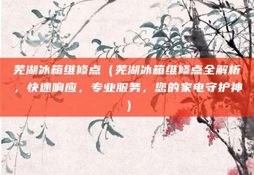 芜湖冰箱维修点（芜湖冰箱维修点全解析，快速响应，专业服务，您的家电守护神）
