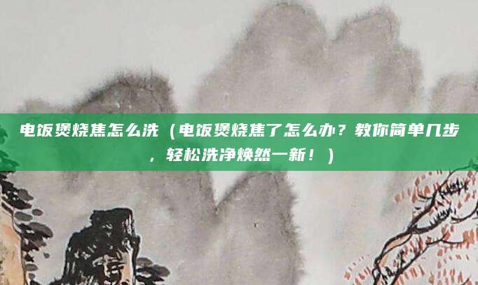 电饭煲烧焦怎么洗（电饭煲烧焦了怎么办？教你简单几步，轻松洗净焕然一新！）