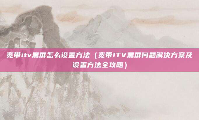 宽带itv黑屏怎么设置方法（宽带ITV黑屏问题解决方案及设置方法全攻略）