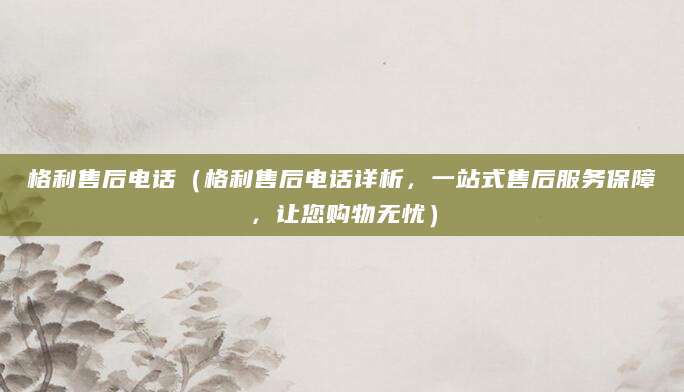 格利售后电话（格利售后电话详析，一站式售后服务保障，让您购物无忧）