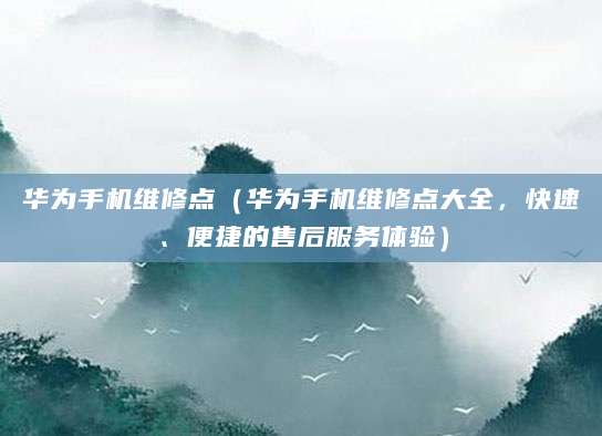 华为手机维修点(华为手机维修点大全,快速、便捷的售后服务体验)