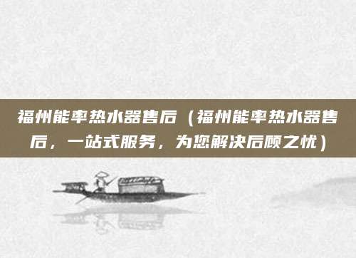福州能率热水器售后（福州能率热水器售后，一站式服务，为您解决后顾之忧）