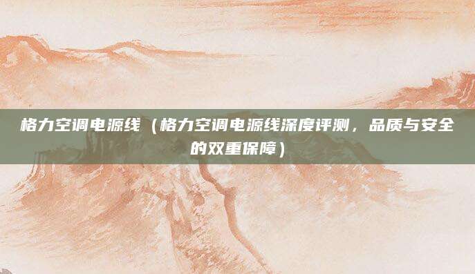 格力空调电源线（格力空调电源线深度评测，品质与安全的双重保障）