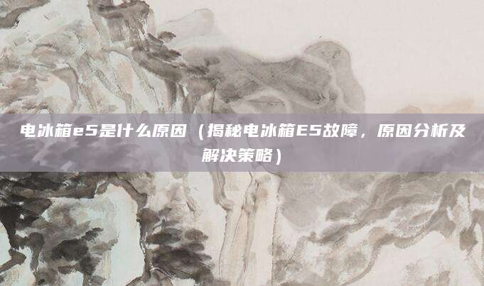 电冰箱e5是什么原因(揭秘电冰箱E5故障,原因分析及解决策略)