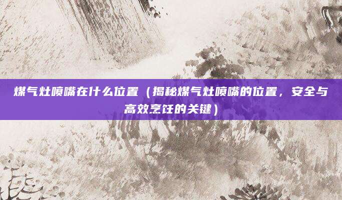 煤气灶喷嘴在什么位置（揭秘煤气灶喷嘴的位置，安全与高效烹饪的关键）