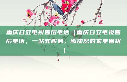 重庆日立电视售后电话（重庆日立电视售后电话，一站式服务，解决您的家电困扰）
