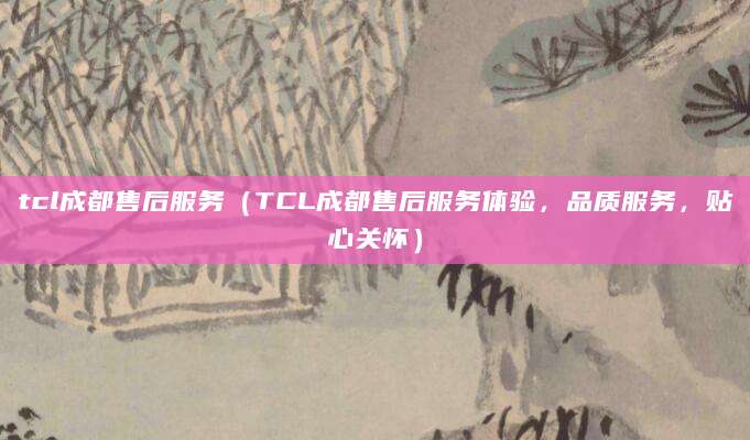 tcl成都售后服务（TCL成都售后服务体验，品质服务，贴心关怀）