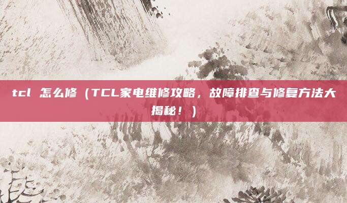 tcl 怎么修（TCL家电维修攻略，故障排查与修复方法大揭秘！）