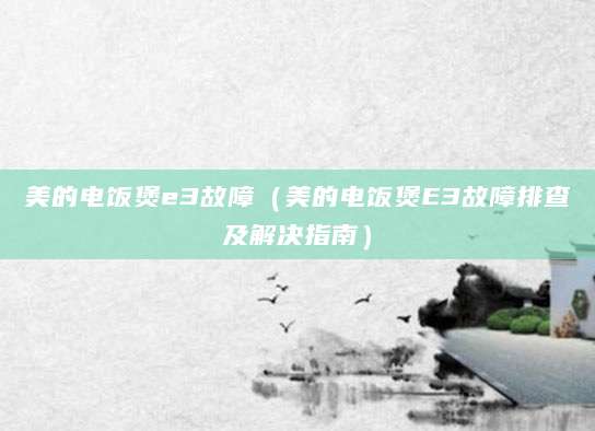 美的电饭煲e3故障（美的电饭煲E3故障排查及解决指南）