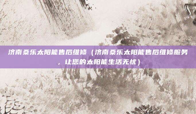 济南桑乐太阳能售后维修（济南桑乐太阳能售后维修服务，让您的太阳能生活无忧）