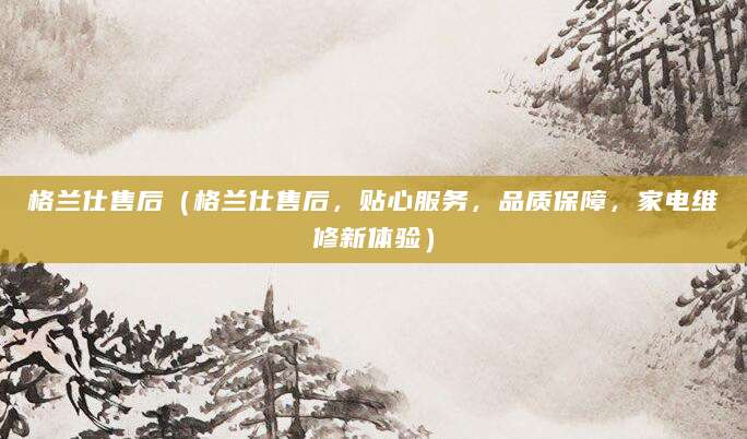 格兰仕售后（格兰仕售后，贴心服务，品质保障，家电维修新体验）