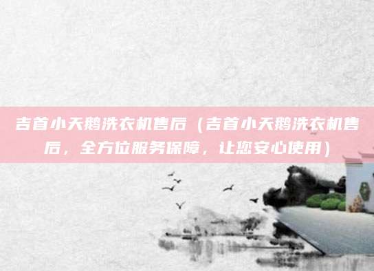 吉首小天鹅洗衣机售后（吉首小天鹅洗衣机售后，全方位服务保障，让您安心使用）